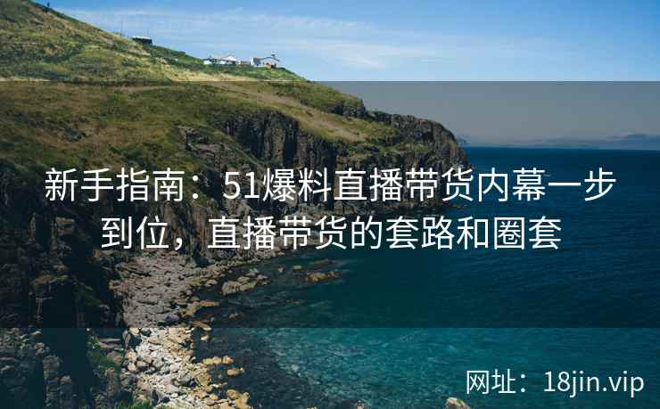 新手指南：51爆料直播带货内幕一步到位，直播带货的套路和圈套