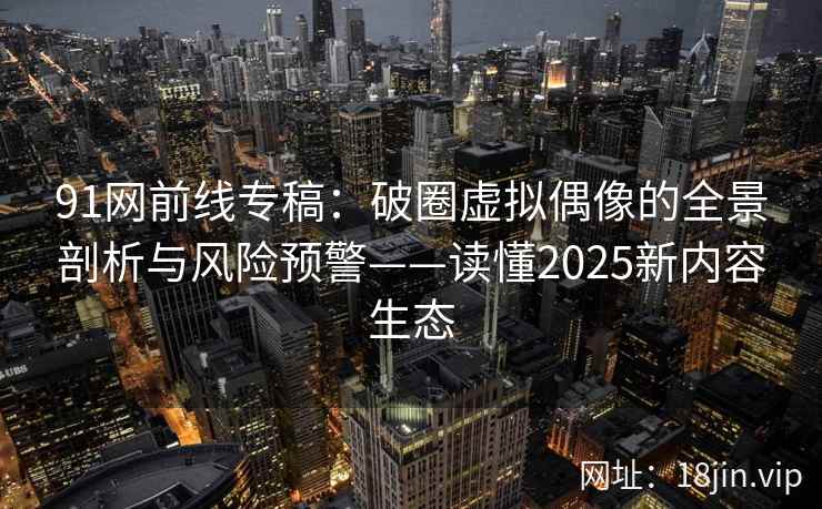 91网前线专稿：破圈虚拟偶像的全景剖析与风险预警——读懂2025新内容生态