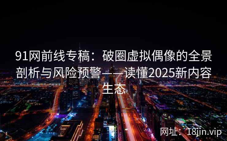 91网前线专稿：破圈虚拟偶像的全景剖析与风险预警——读懂2025新内容生态