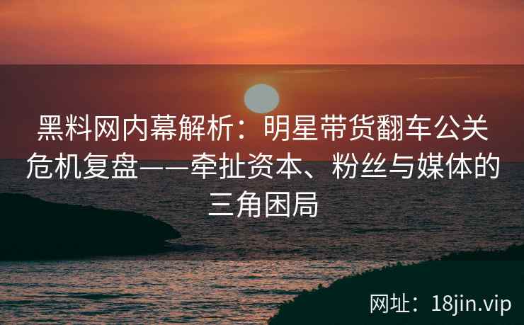 黑料网内幕解析：明星带货翻车公关危机复盘——牵扯资本、粉丝与媒体的三角困局