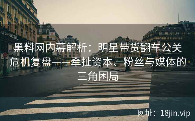 黑料网内幕解析：明星带货翻车公关危机复盘——牵扯资本、粉丝与媒体的三角困局