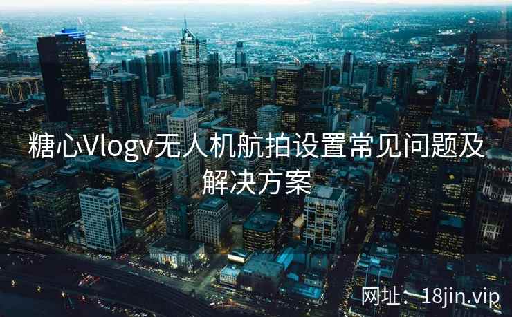 糖心Vlogv无人机航拍设置常见问题及解决方案