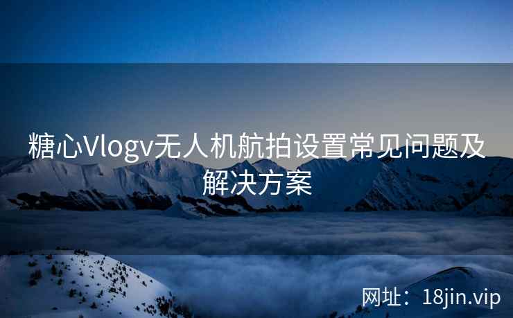 糖心Vlogv无人机航拍设置常见问题及解决方案