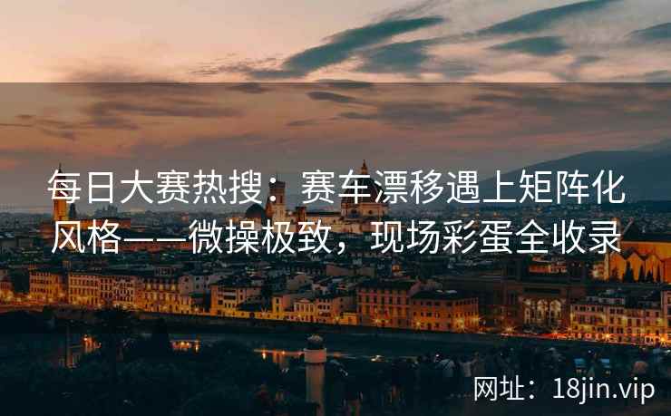 每日大赛热搜：赛车漂移遇上矩阵化风格——微操极致，现场彩蛋全收录
