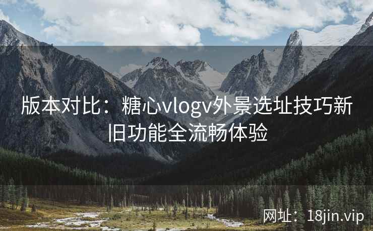 版本对比：糖心vlogv外景选址技巧新旧功能全流畅体验