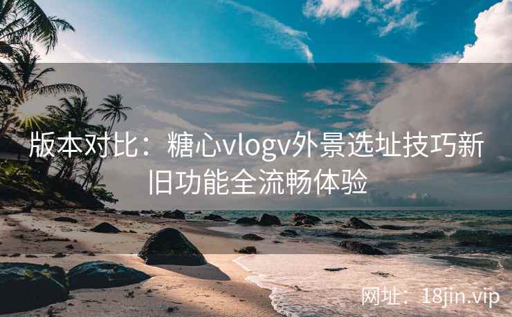 版本对比：糖心vlogv外景选址技巧新旧功能全流畅体验