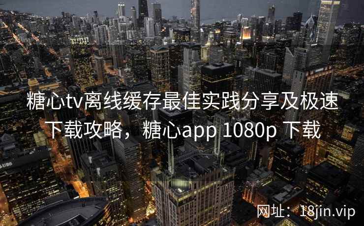糖心tv离线缓存最佳实践分享及极速下载攻略，糖心app 1080p 下载