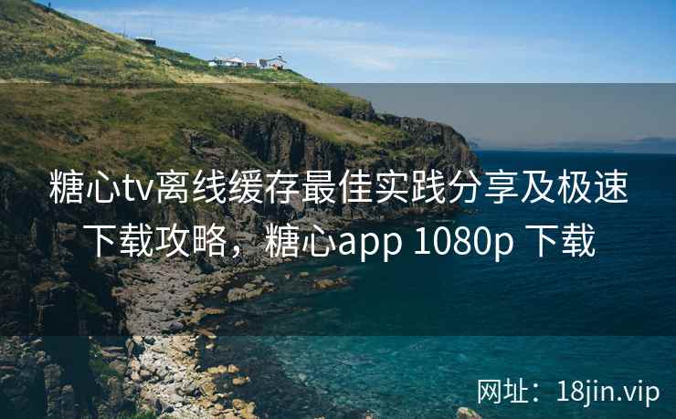 糖心tv离线缓存最佳实践分享及极速下载攻略，糖心app 1080p 下载
