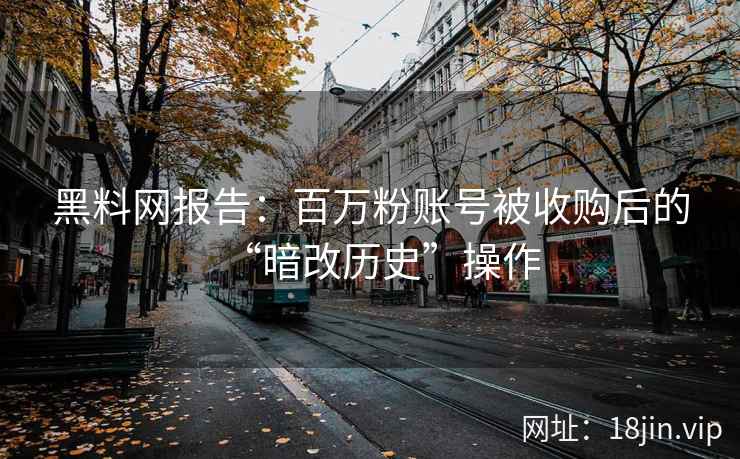 黑料网报告：百万粉账号被收购后的“暗改历史”操作