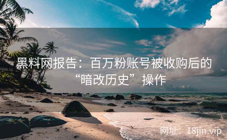 黑料网报告：百万粉账号被收购后的“暗改历史”操作