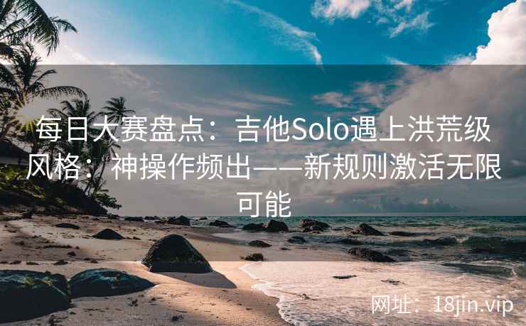 每日大赛盘点：吉他Solo遇上洪荒级风格：神操作频出——新规则激活无限可能