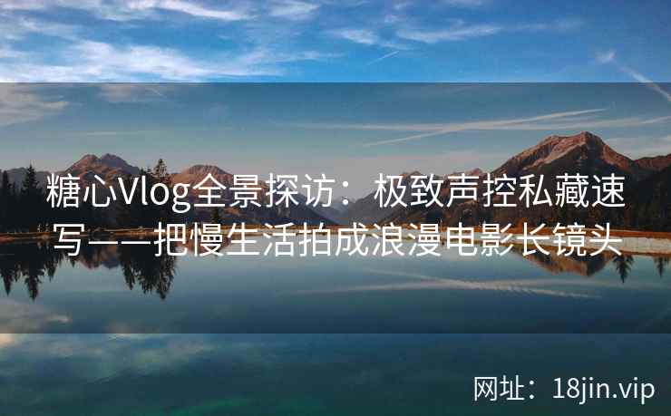 糖心Vlog全景探访：极致声控私藏速写——把慢生活拍成浪漫电影长镜头