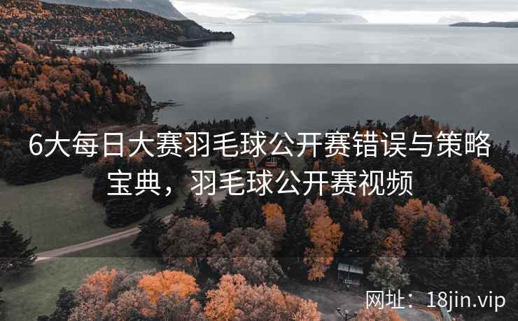6大每日大赛羽毛球公开赛错误与策略宝典，羽毛球公开赛视频
