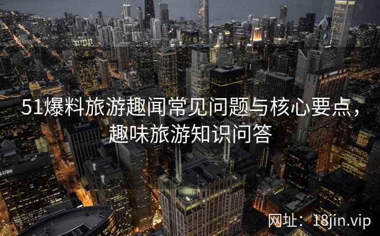 51爆料旅游趣闻常见问题与核心要点，趣味旅游知识问答