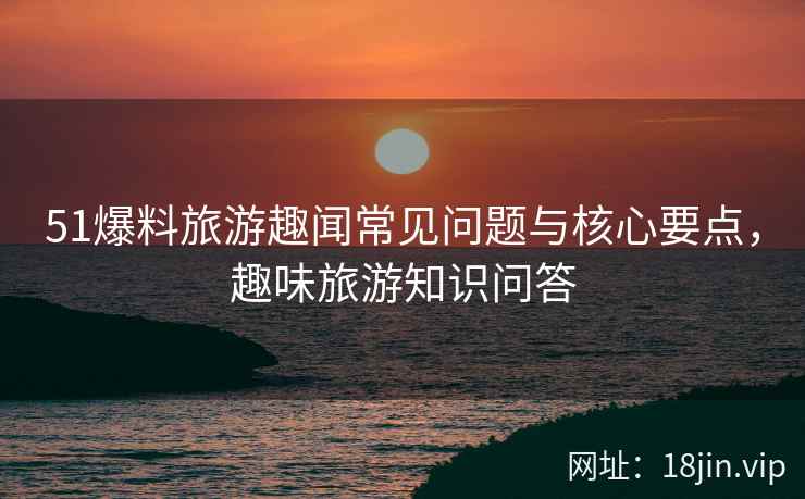 51爆料旅游趣闻常见问题与核心要点，趣味旅游知识问答