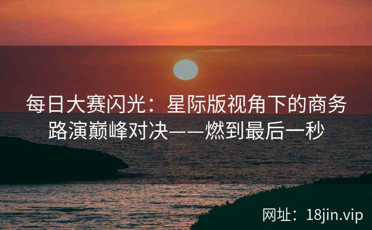 每日大赛闪光：星际版视角下的商务路演巅峰对决——燃到最后一秒