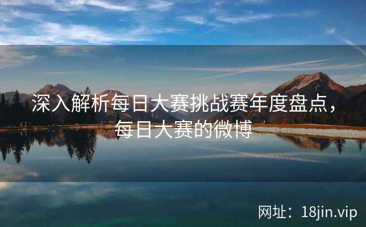 深入解析每日大赛挑战赛年度盘点，每日大赛的微博