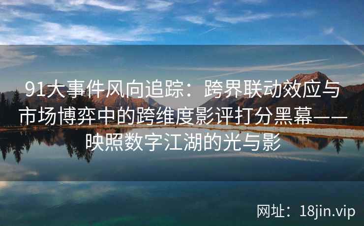 91大事件风向追踪：跨界联动效应与市场博弈中的跨维度影评打分黑幕——映照数字江湖的光与影