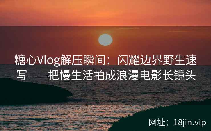 糖心Vlog解压瞬间：闪耀边界野生速写——把慢生活拍成浪漫电影长镜头