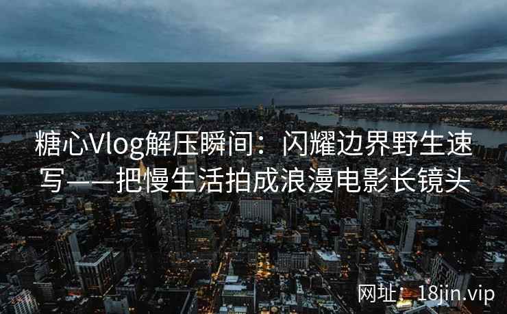 糖心Vlog解压瞬间：闪耀边界野生速写——把慢生活拍成浪漫电影长镜头