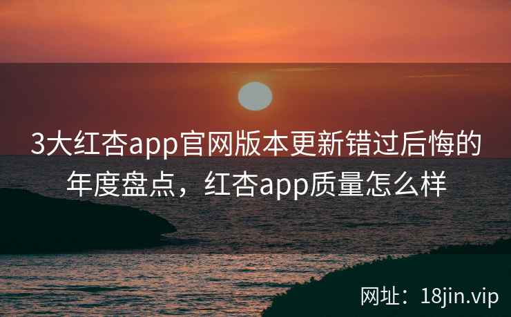 3大红杏app官网版本更新错过后悔的年度盘点，红杏app质量怎么样
