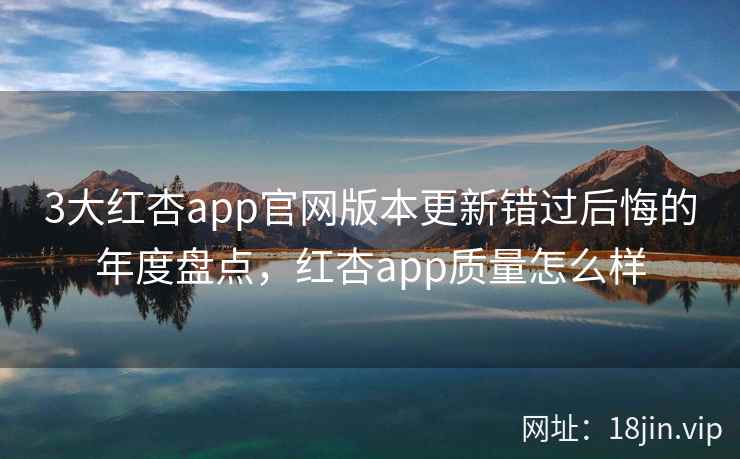 3大红杏app官网版本更新错过后悔的年度盘点，红杏app质量怎么样