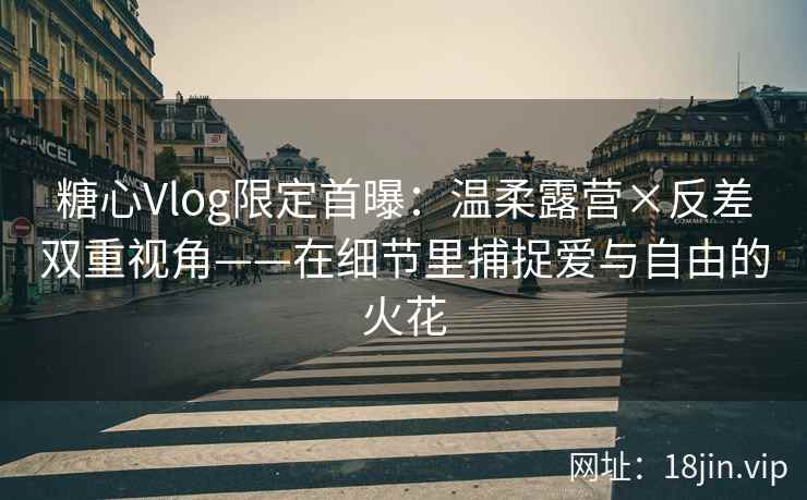 糖心Vlog限定首曝：温柔露营×反差双重视角——在细节里捕捉爱与自由的火花