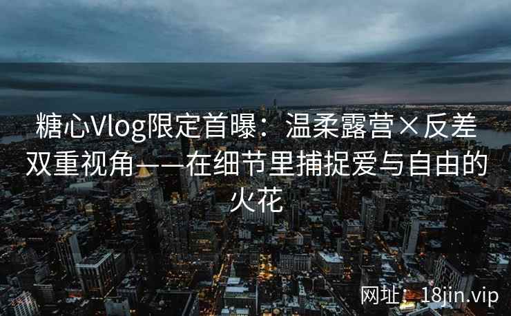 糖心Vlog限定首曝：温柔露营×反差双重视角——在细节里捕捉爱与自由的火花