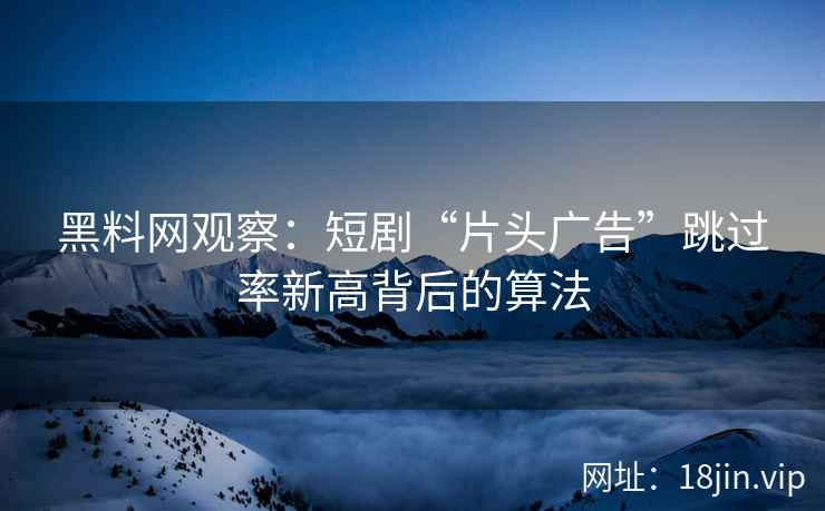 黑料网观察：短剧“片头广告”跳过率新高背后的算法