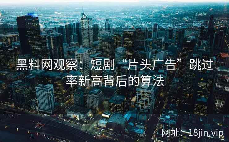 黑料网观察：短剧“片头广告”跳过率新高背后的算法