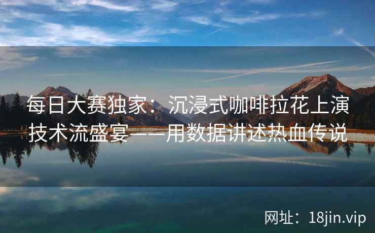 每日大赛独家：沉浸式咖啡拉花上演技术流盛宴——用数据讲述热血传说