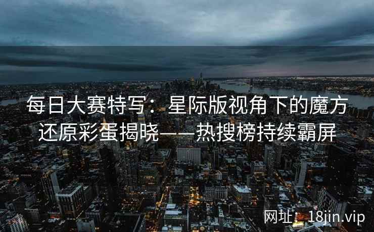每日大赛特写：星际版视角下的魔方还原彩蛋揭晓——热搜榜持续霸屏