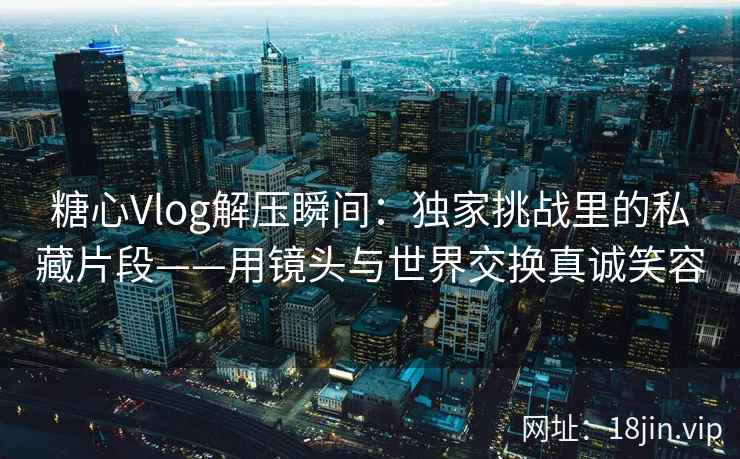 糖心Vlog解压瞬间：独家挑战里的私藏片段——用镜头与世界交换真诚笑容
