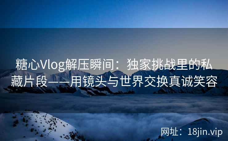 糖心Vlog解压瞬间：独家挑战里的私藏片段——用镜头与世界交换真诚笑容