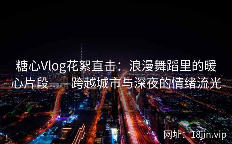 糖心Vlog花絮直击：浪漫舞蹈里的暖心片段——跨越城市与深夜的情绪流光