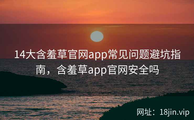 14大含羞草官网app常见问题避坑指南，含羞草app官网安全吗