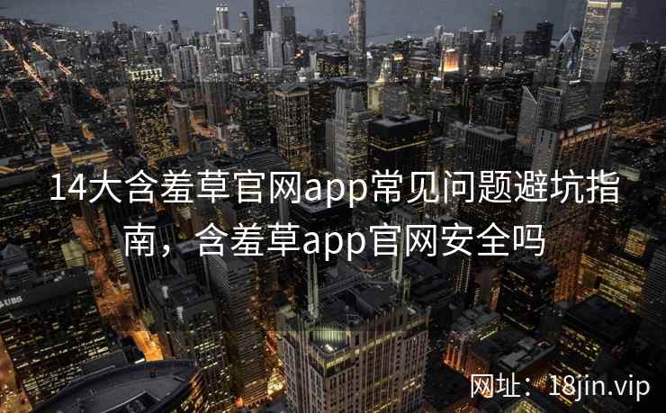 14大含羞草官网app常见问题避坑指南，含羞草app官网安全吗