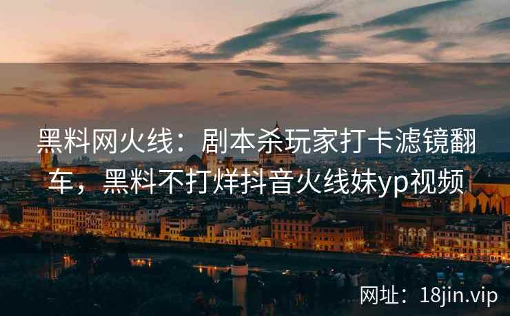黑料网火线：剧本杀玩家打卡滤镜翻车，黑料不打烊抖音火线妹yp视频