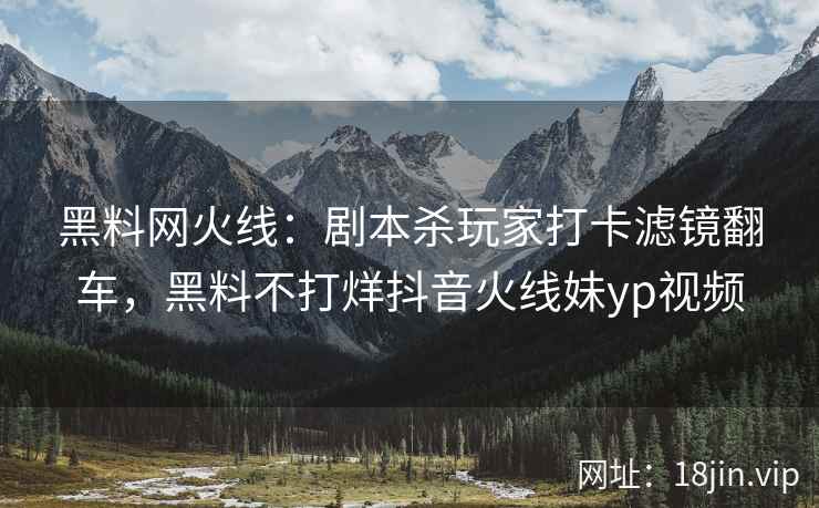 黑料网火线：剧本杀玩家打卡滤镜翻车，黑料不打烊抖音火线妹yp视频