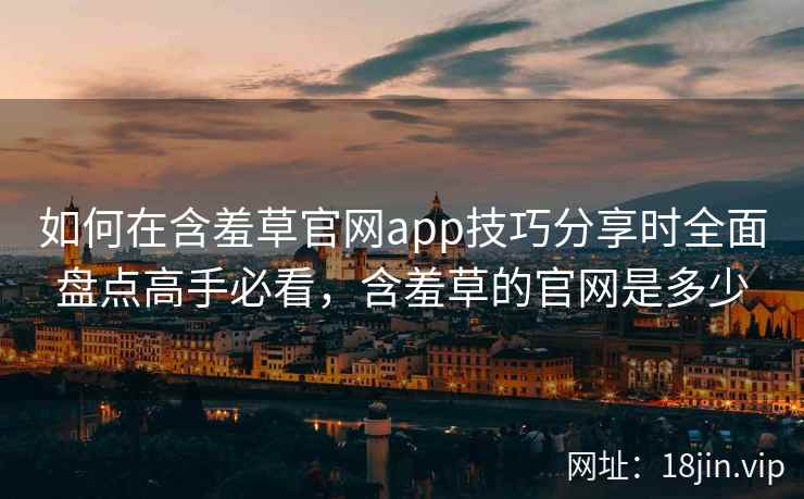 如何在含羞草官网app技巧分享时全面盘点高手必看，含羞草的官网是多少