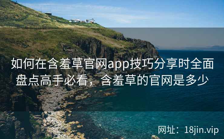 如何在含羞草官网app技巧分享时全面盘点高手必看，含羞草的官网是多少