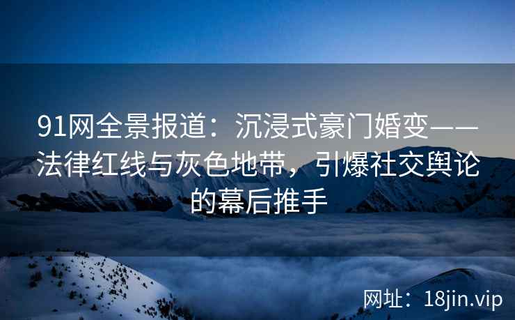91网全景报道：沉浸式豪门婚变——法律红线与灰色地带，引爆社交舆论的幕后推手