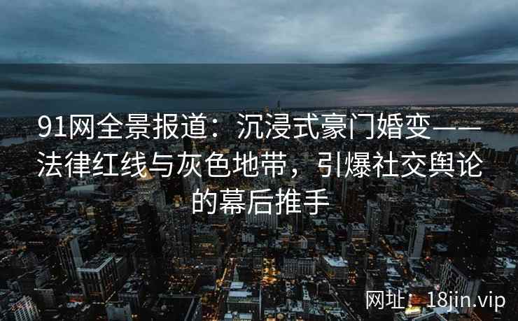 91网全景报道：沉浸式豪门婚变——法律红线与灰色地带，引爆社交舆论的幕后推手
