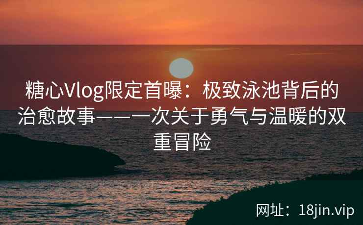 糖心Vlog限定首曝：极致泳池背后的治愈故事——一次关于勇气与温暖的双重冒险