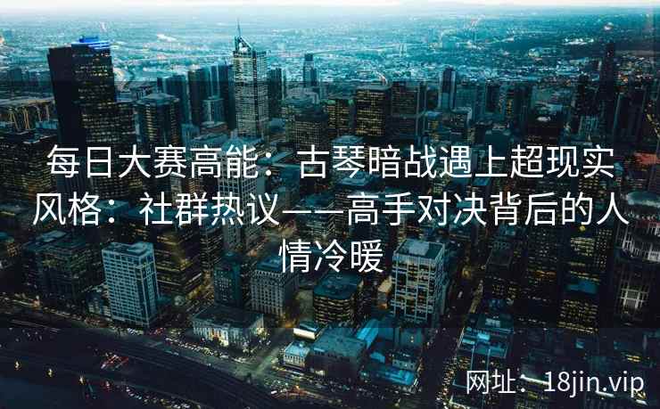 每日大赛高能：古琴暗战遇上超现实风格：社群热议——高手对决背后的人情冷暖