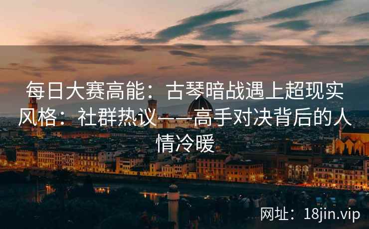 每日大赛高能：古琴暗战遇上超现实风格：社群热议——高手对决背后的人情冷暖
