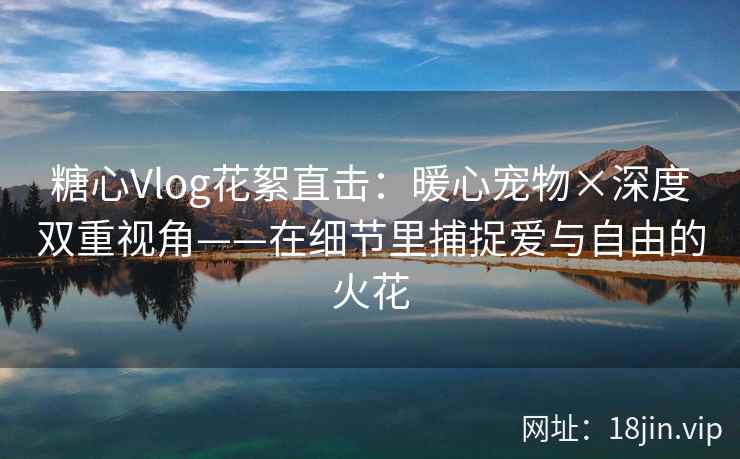 糖心Vlog花絮直击：暖心宠物×深度双重视角——在细节里捕捉爱与自由的火花