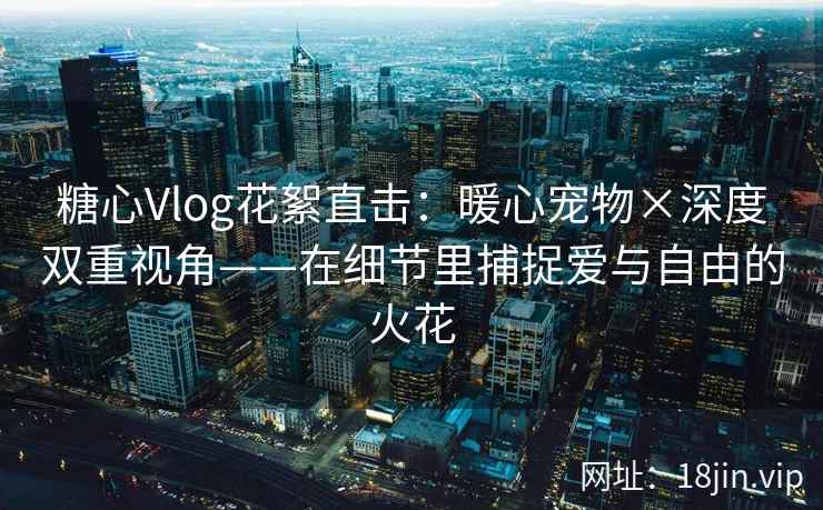 糖心Vlog花絮直击：暖心宠物×深度双重视角——在细节里捕捉爱与自由的火花
