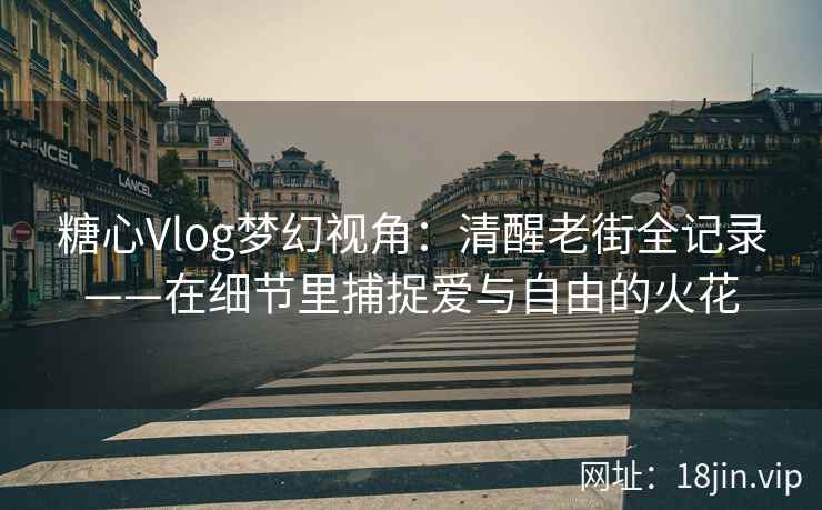 糖心Vlog梦幻视角：清醒老街全记录——在细节里捕捉爱与自由的火花