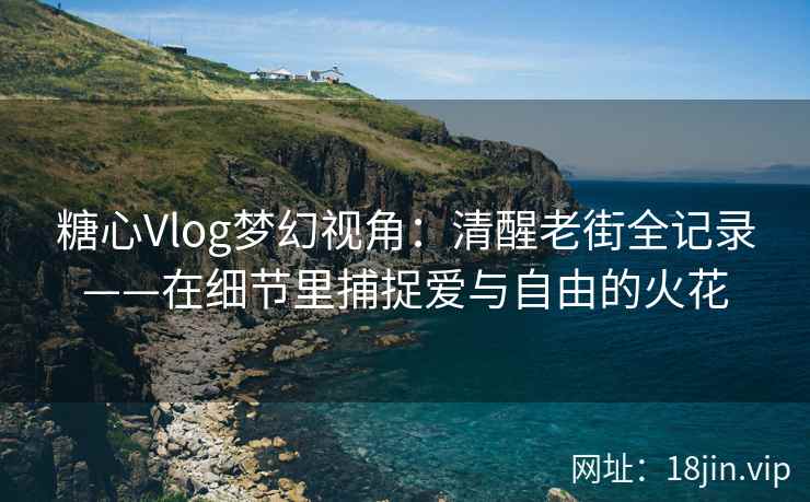 糖心Vlog梦幻视角：清醒老街全记录——在细节里捕捉爱与自由的火花